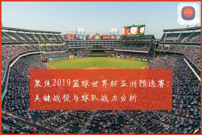 聚焦2019篮球世界杯亚洲预选赛：关键战役与球队战力分析