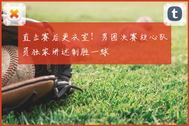 直击赛后更衣室!男团决赛核心队员独家讲述制胜一球