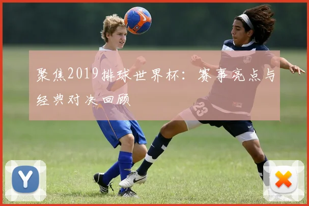 聚焦2019排球世界杯：赛事亮点与经典对决回顾