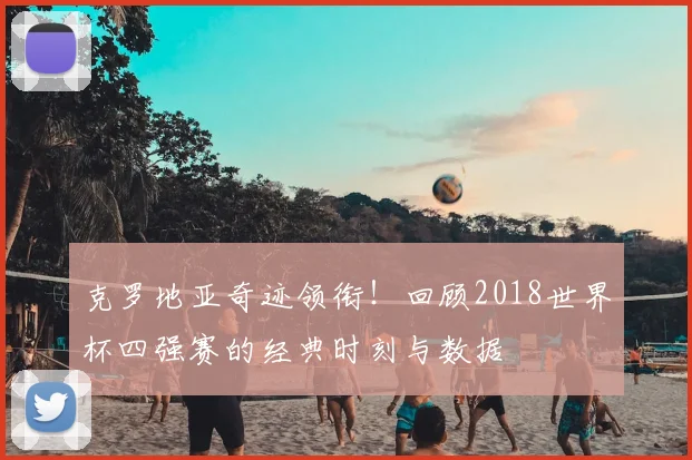 克罗地亚奇迹领衔！回顾2018世界杯四强赛的经典时刻与数据