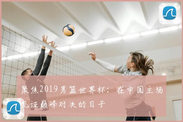 聚焦2019男篮世界杯：在中国主场见证巅峰对决的日子
