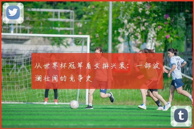 从世界杯冠军看女排兴衰:一部波澜壮阔的竞争史