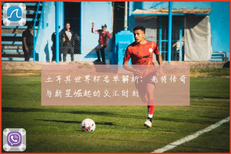 土耳其世界杯名单解析:老将传奇与新星崛起的交汇时刻