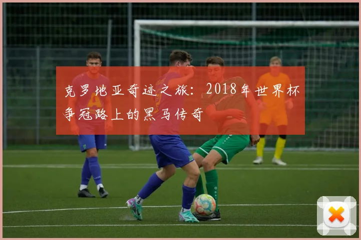 克罗地亚奇迹之旅：2018年世界杯争冠路上的黑马传奇