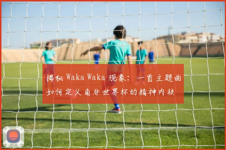 揭秘 Waka Waka 现象：一首主题曲如何定义南非世界杯的精神内核