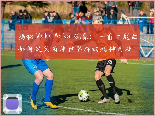 揭秘 Waka Waka 现象：一首主题曲如何定义南非世界杯的精神内核