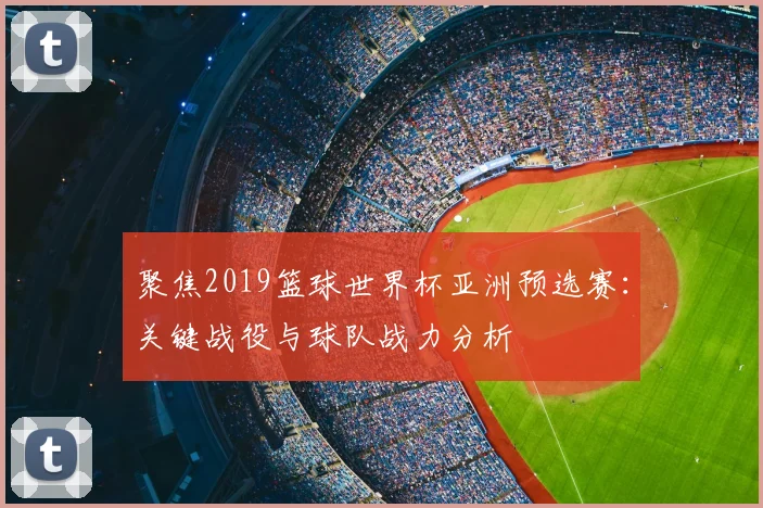 聚焦2019篮球世界杯亚洲预选赛：关键战役与球队战力分析