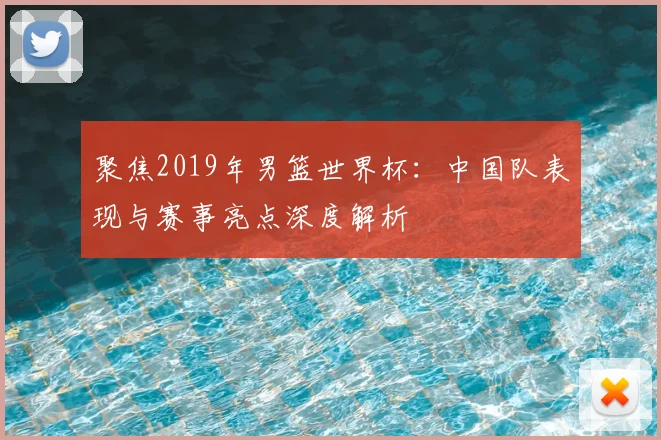 聚焦2019年男篮世界杯：中国队表现与赛事亮点深度解析