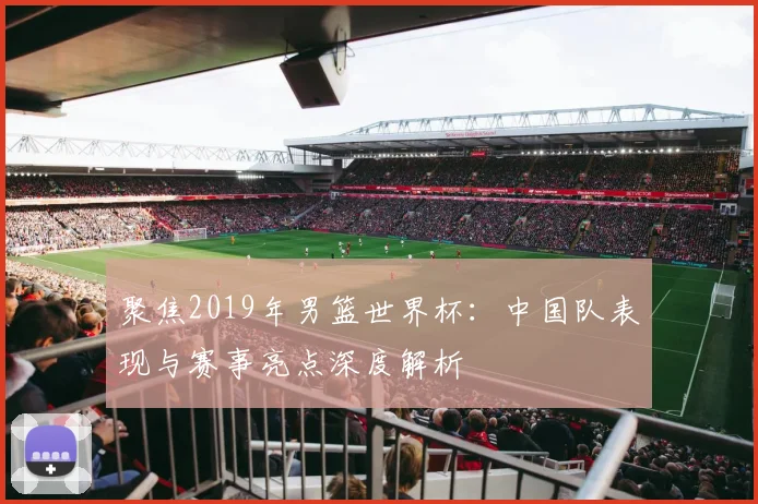 聚焦2019年男篮世界杯：中国队表现与赛事亮点深度解析
