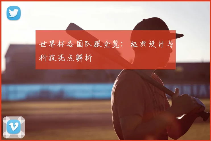 世界杯各国队服全览：经典设计与科技亮点解析