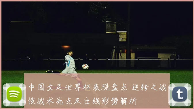 中国女足世界杯表现盘点 逆转之战技战术亮点及出线形势解析