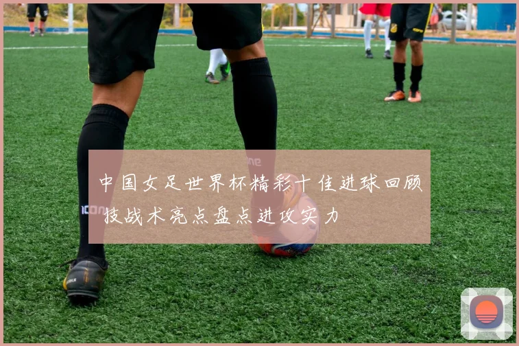 中国女足世界杯精彩十佳进球回顾 技战术亮点盘点进攻实力