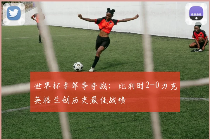 世界杯季军争夺战：比利时2-0力克英格兰创历史最佳战绩